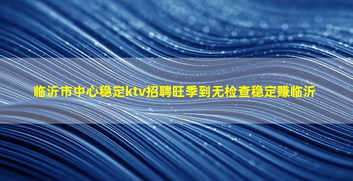 临沂市中心稳定ktv招聘旺季到无检查稳定赚临沂